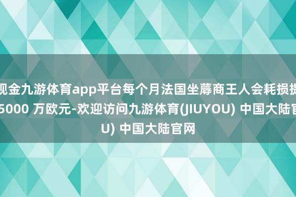 现金九游体育app平台每个月法国坐蓐商王人会耗损提高 5000 万欧元-欢迎访问九游体育(JIUYOU) 中国大陆官网