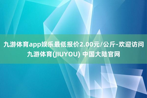 九游体育app娱乐最低报价2.00元/公斤-欢迎访问九游体育(JIUYOU) 中国大陆官网