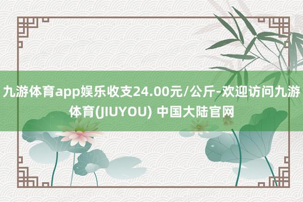 九游体育app娱乐收支24.00元/公斤-欢迎访问九游体育(JIUYOU) 中国大陆官网
