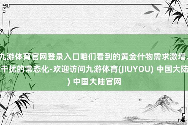 九游体育官网登录入口咱们看到的黄金什物需求激增、央行干扰的常态化-欢迎访问九游体育(JIUYOU) 中国大陆官网