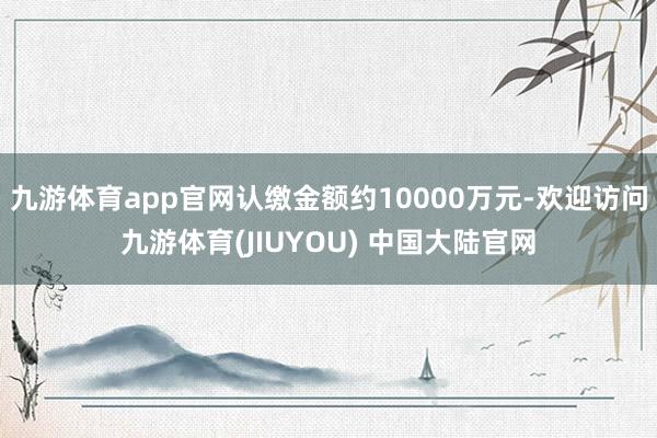 九游体育app官网认缴金额约10000万元-欢迎访问九游体育(JIUYOU) 中国大陆官网