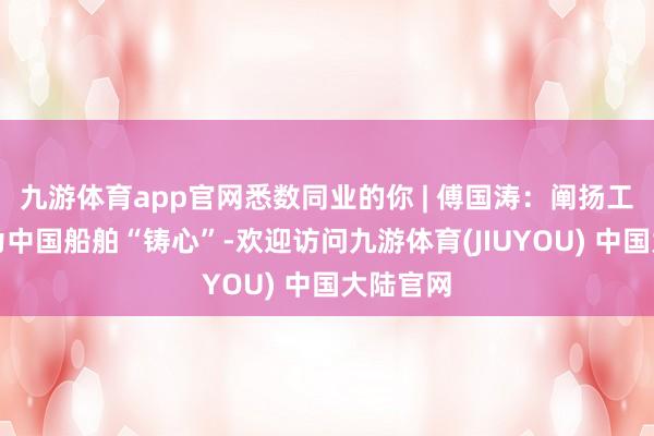 九游体育app官网悉数同业的你 | 傅国涛：阐扬工匠精神为中国船舶“铸心”-欢迎访问九游体育(JIUYOU) 中国大陆官网