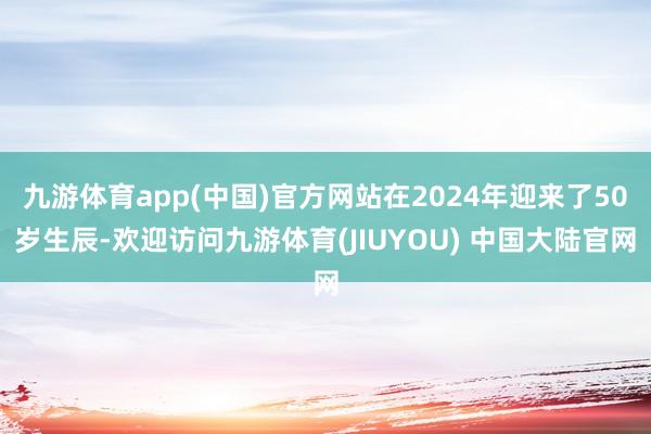 九游体育app(中国)官方网站在2024年迎来了50岁生辰-欢迎访问九游体育(JIUYOU) 中国大陆官网
