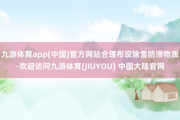 九游体育app(中国)官方网站合理布设除雪防滑物质-欢迎访问九游体育(JIUYOU) 中国大陆官网