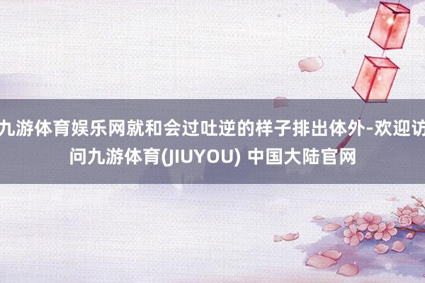 九游体育娱乐网就和会过吐逆的样子排出体外-欢迎访问九游体育(JIUYOU) 中国大陆官网