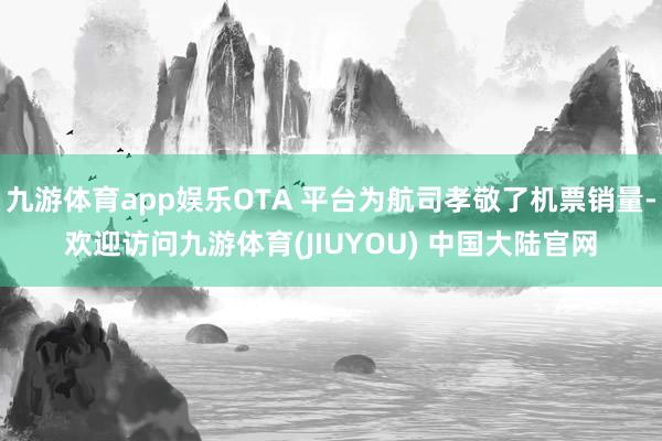 九游体育app娱乐OTA 平台为航司孝敬了机票销量-欢迎访问九游体育(JIUYOU) 中国大陆官网