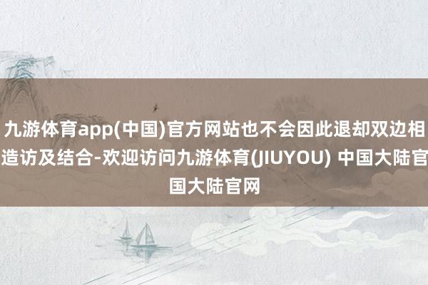 九游体育app(中国)官方网站也不会因此退却双边相互造访及结合-欢迎访问九游体育(JIUYOU) 中国大陆官网