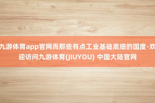 九游体育app官网而那些有点工业基础底细的国度-欢迎访问九游体育(JIUYOU) 中国大陆官网