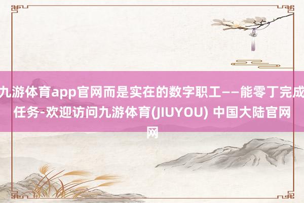 九游体育app官网而是实在的数字职工——能零丁完成任务-欢迎访问九游体育(JIUYOU) 中国大陆官网