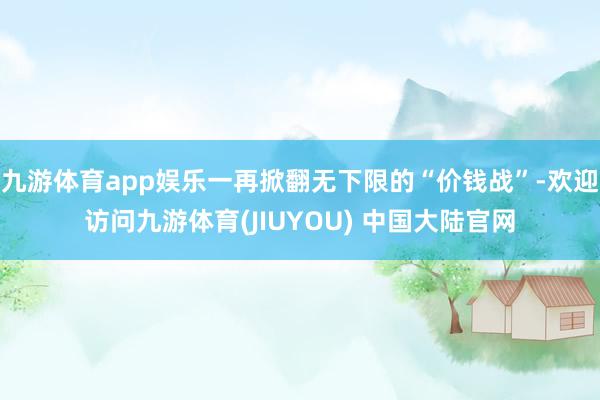 九游体育app娱乐一再掀翻无下限的“价钱战”-欢迎访问九游体育(JIUYOU) 中国大陆官网