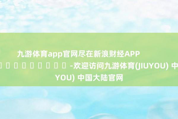 九游体育app官网尽在新浪财经APP            													-欢迎访问九游体育(JIUYOU) 中国大陆官网