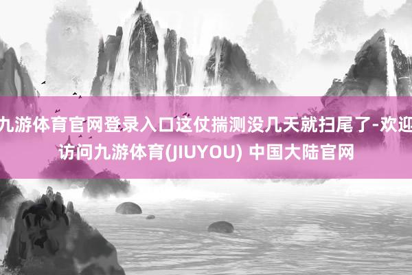九游体育官网登录入口这仗揣测没几天就扫尾了-欢迎访问九游体育(JIUYOU) 中国大陆官网