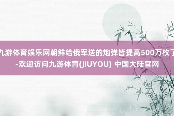 九游体育娱乐网朝鲜给俄军送的炮弹皆提高500万枚了-欢迎访问九游体育(JIUYOU) 中国大陆官网
