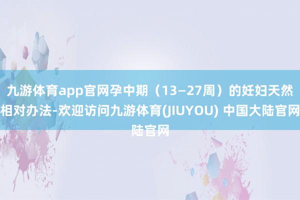 九游体育app官网孕中期（13—27周）的妊妇天然相对办法-欢迎访问九游体育(JIUYOU) 中国大陆官网