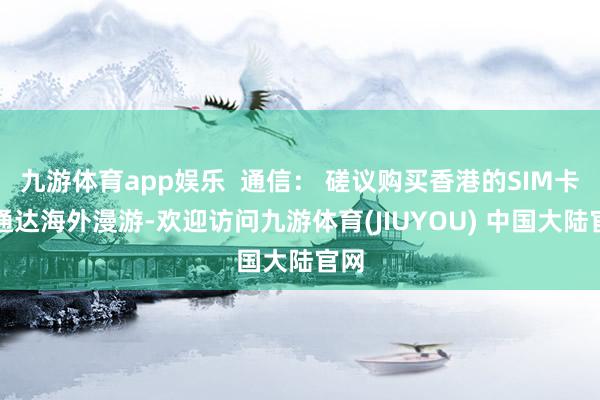 九游体育app娱乐  通信： 磋议购买香港的SIM卡或通达海外漫游-欢迎访问九游体育(JIUYOU) 中国大陆官网