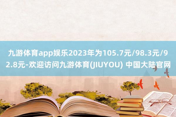 九游体育app娱乐2023年为105.7元/98.3元/92.8元-欢迎访问九游体育(JIUYOU) 中国大陆官网