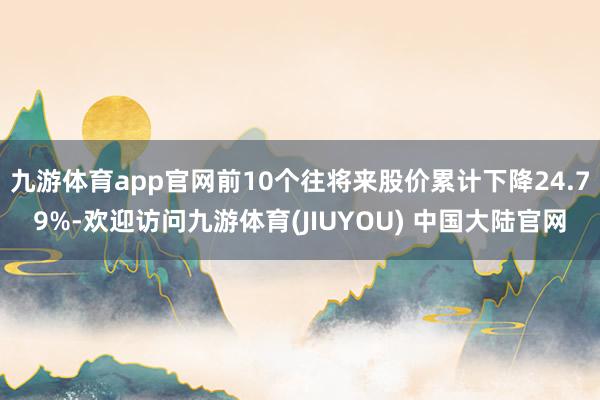 九游体育app官网前10个往将来股价累计下降24.79%-欢迎访问九游体育(JIUYOU) 中国大陆官网