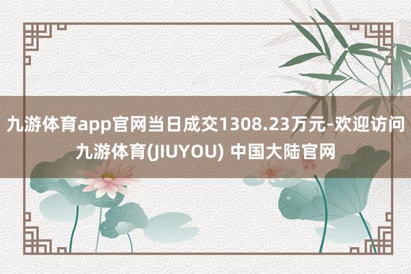 九游体育app官网当日成交1308.23万元-欢迎访问九游体育(JIUYOU) 中国大陆官网