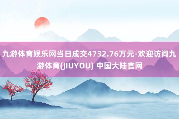九游体育娱乐网当日成交4732.76万元-欢迎访问九游体育(JIUYOU) 中国大陆官网