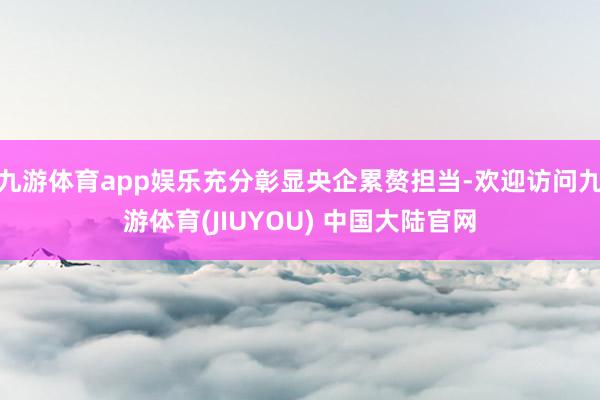 九游体育app娱乐充分彰显央企累赘担当-欢迎访问九游体育(JIUYOU) 中国大陆官网