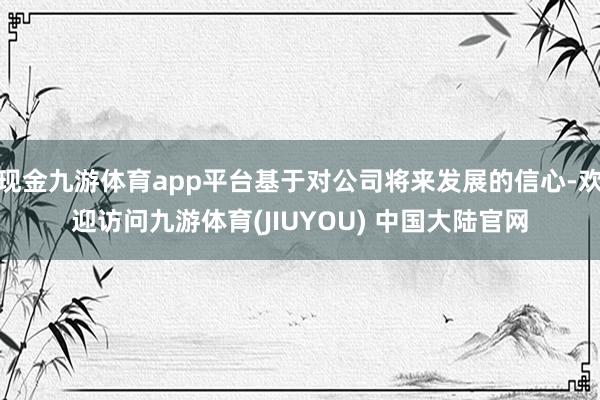 现金九游体育app平台基于对公司将来发展的信心-欢迎访问九游体育(JIUYOU) 中国大陆官网