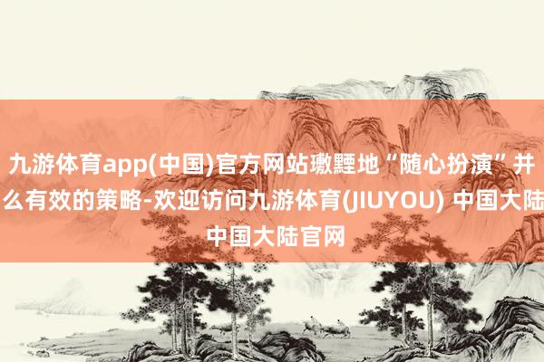 九游体育app(中国)官方网站璷黫地“随心扮演”并非什么有效的策略-欢迎访问九游体育(JIUYOU) 中国大陆官网