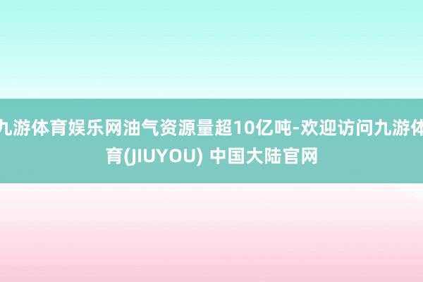 九游体育娱乐网油气资源量超10亿吨-欢迎访问九游体育(JIUYOU) 中国大陆官网
