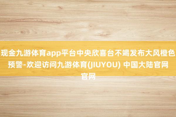 现金九游体育app平台中央欣喜台不竭发布大风橙色预警-欢迎访问九游体育(JIUYOU) 中国大陆官网