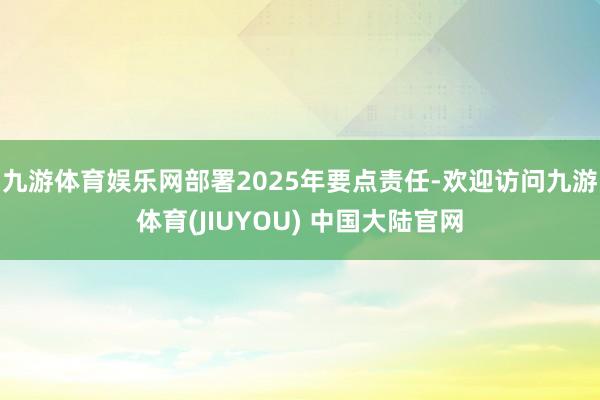 九游体育娱乐网部署2025年要点责任-欢迎访问九游体育(JIUYOU) 中国大陆官网