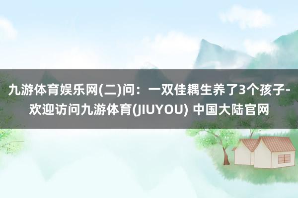九游体育娱乐网　　(二)问：一双佳耦生养了3个孩子-欢迎访问九游体育(JIUYOU) 中国大陆官网