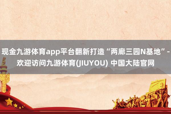 现金九游体育app平台翻新打造“两廊三园N基地”-欢迎访问九游体育(JIUYOU) 中国大陆官网