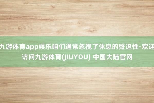 九游体育app娱乐咱们通常忽视了休息的蹙迫性-欢迎访问九游体育(JIUYOU) 中国大陆官网