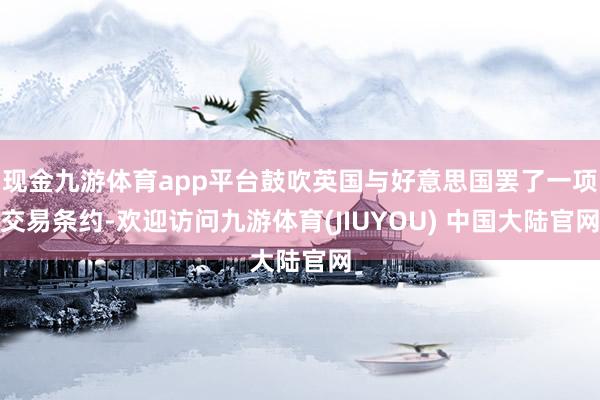 现金九游体育app平台鼓吹英国与好意思国罢了一项交易条约-欢迎访问九游体育(JIUYOU) 中国大陆官网