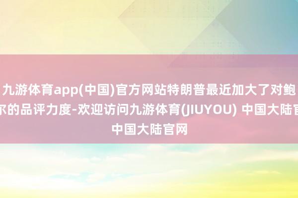 九游体育app(中国)官方网站特朗普最近加大了对鲍威尔的品评力度-欢迎访问九游体育(JIUYOU) 中国大陆官网