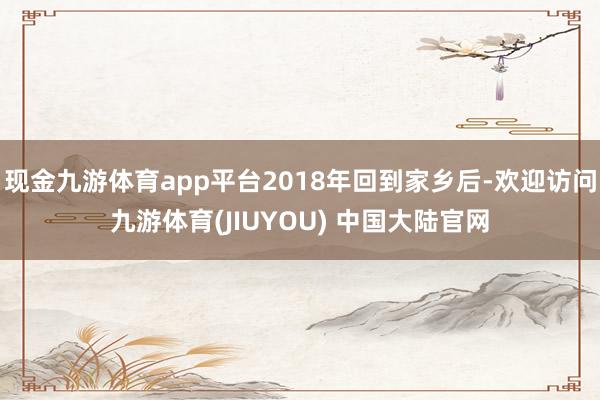 现金九游体育app平台2018年回到家乡后-欢迎访问九游体育(JIUYOU) 中国大陆官网