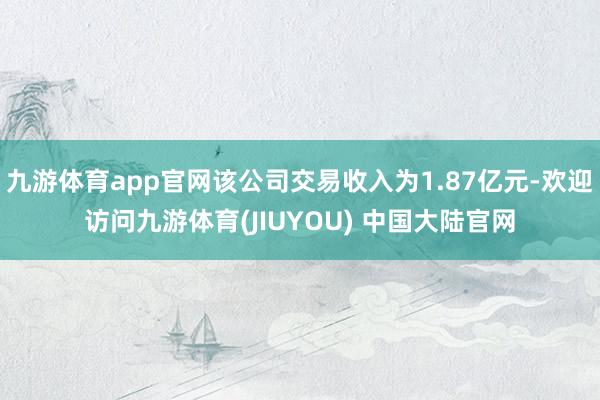 九游体育app官网该公司交易收入为1.87亿元-欢迎访问九游体育(JIUYOU) 中国大陆官网