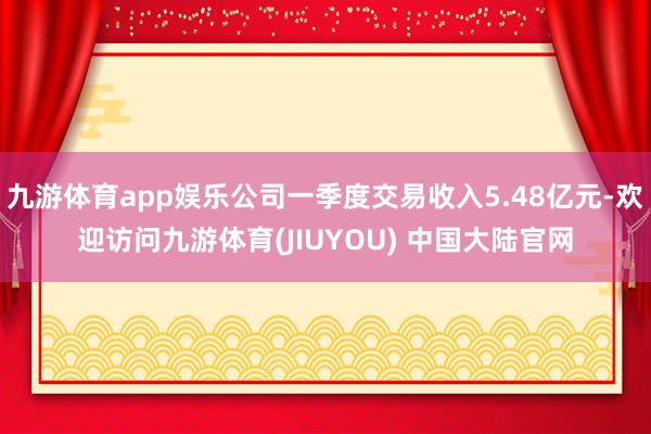 九游体育app娱乐公司一季度交易收入5.48亿元-欢迎访问九游体育(JIUYOU) 中国大陆官网