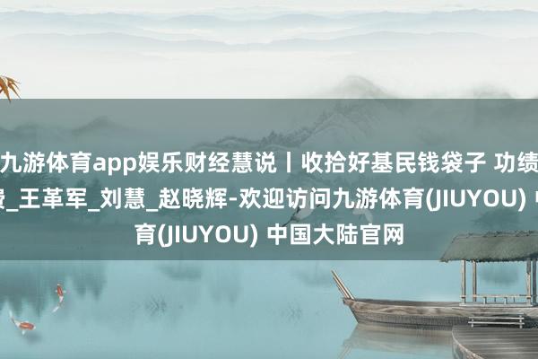 九游体育app娱乐财经慧说丨收拾好基民钱袋子 功绩差就要少收费_王革军_刘慧_赵晓辉-欢迎访问九游体育(JIUYOU) 中国大陆官网