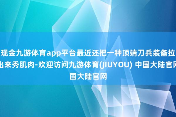 现金九游体育app平台最近还把一种顶端刀兵装备拉出来秀肌肉-欢迎访问九游体育(JIUYOU) 中国大陆官网