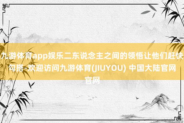 九游体育app娱乐二东说念主之间的领悟让他们赶快勾搭-欢迎访问九游体育(JIUYOU) 中国大陆官网