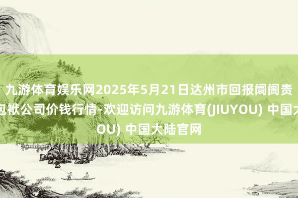 九游体育娱乐网2025年5月21日达州市回报阛阓责罚有限包袱公司价钱行情-欢迎访问九游体育(JIUYOU) 中国大陆官网