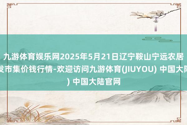 九游体育娱乐网2025年5月21日辽宁鞍山宁远农居品批发市集价钱行情-欢迎访问九游体育(JIUYOU) 中国大陆官网