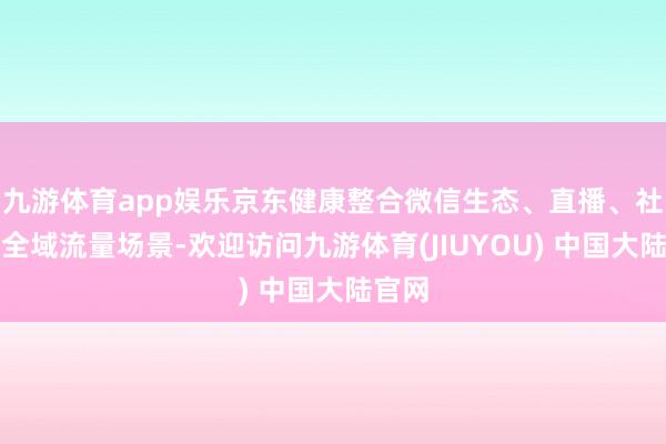 九游体育app娱乐京东健康整合微信生态、直播、社群等全域流量场景-欢迎访问九游体育(JIUYOU) 中国大陆官网