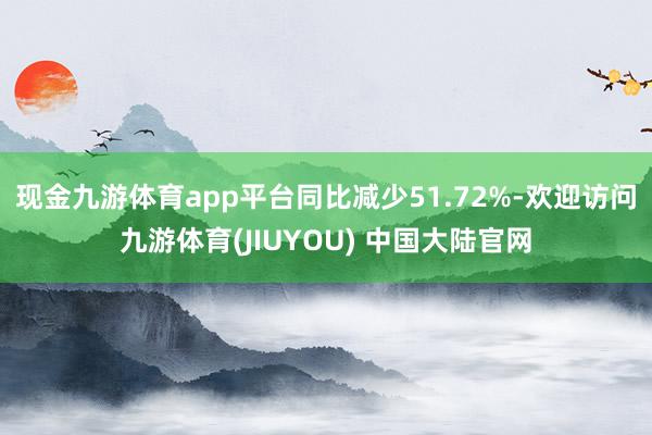 现金九游体育app平台同比减少51.72%-欢迎访问九游体育(JIUYOU) 中国大陆官网