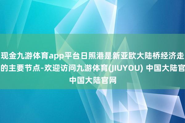 现金九游体育app平台日照港是新亚欧大陆桥经济走廊的主要节点-欢迎访问九游体育(JIUYOU) 中国大陆官网