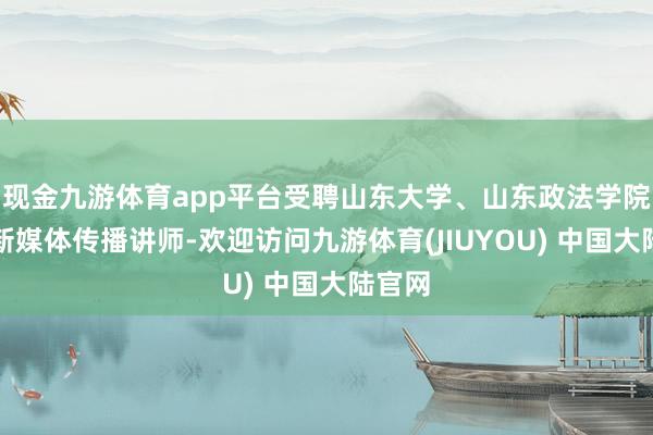 现金九游体育app平台受聘山东大学、山东政法学院任职新媒体传播讲师-欢迎访问九游体育(JIUYOU) 中国大陆官网