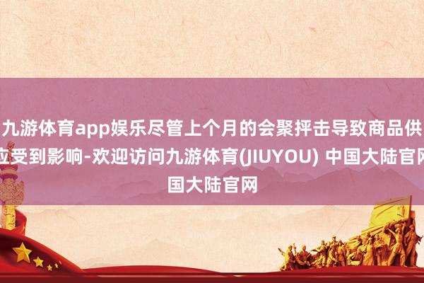 九游体育app娱乐尽管上个月的会聚抨击导致商品供应受到影响-欢迎访问九游体育(JIUYOU) 中国大陆官网