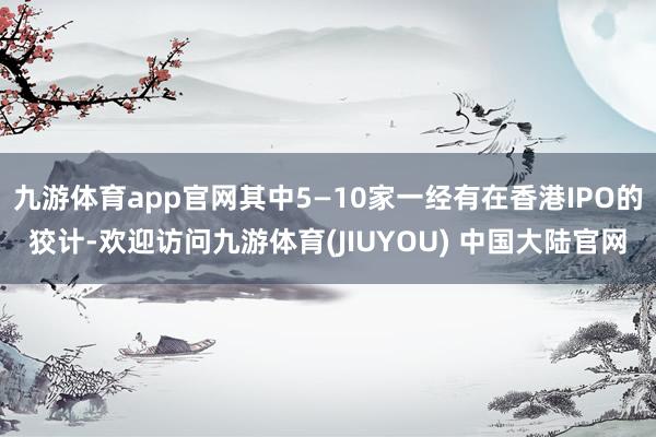 九游体育app官网其中5—10家一经有在香港IPO的狡计-欢迎访问九游体育(JIUYOU) 中国大陆官网