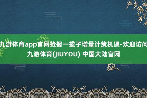 九游体育app官网抢握一揽子增量计策机遇-欢迎访问九游体育(JIUYOU) 中国大陆官网