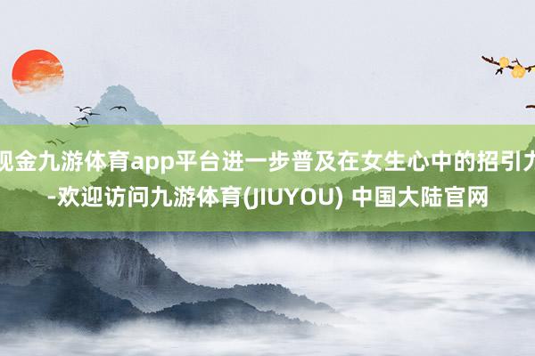 现金九游体育app平台进一步普及在女生心中的招引力-欢迎访问九游体育(JIUYOU) 中国大陆官网